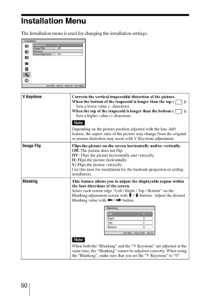 Page 50 50
Installation Menu
The Installation menu is used for changing the installation settings.
V KeystoneCorrects the vertical trapezoidal distortion of the picture.
When the bottom of the trapezoid is longer than the top ( ): 
Sets a lower value (– direction) 
When the top of the trapezoid is longer than the bottom ( ): 
Sets a higher value (+ direction).
Depending on the picture position adjusted with the lens shift 
feature, the aspect ratio of the picture may change from the original 
or picture...