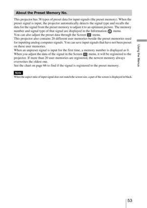 Page 5353 
Using the Menus
This projector has 38 types of preset data for input signals (the preset memory). When the 
preset signal is input, the projector automatically detects the signal type and recalls the 
data for the signal from the preset memory to adjust it to an optimum picture. The memory 
number and signal type of that signal are displayed in the Information   menu.
You can also adjust the preset data through the Screen   menu.
This projector also contains 20 different user memories beside the...