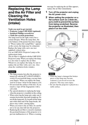 Page 5959 
Others
Replacing the Lamp 
and the Air Filter and 
Cleaning the 
Ventilation Holes 
(intake)
Tools you need to get started:
• Projector Lamp LMP-H201 (optional)
Standard Phillips screwdriver
Cloth (for scratch protection)
The lamp used for the light source has a 
certain lifespan. When the lamp dims, the 
color balance of the picture becomes strange, 
or “Please replace the Lamp/Filter.” appears 
on the screen, the lamp may be exhausted. 
Replace the lamp with a new one (not 
supplied) 
without...