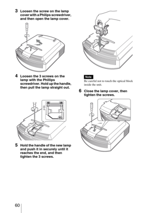 Page 60 60
3Loosen the screw on the lamp 
cover with a Philips screwdriver, 
and then open the lamp cover.
4Loosen the 3 screws on the 
lamp with the Phillips 
screwdriver. Hold up the handle, 
then pull the lamp straight out.
5Hold the handle of the new lamp 
and push it in securely until it 
reaches the end, and then 
tighten the 3 screws.
Be careful not to touch the optical block 
inside the unit.
6Close the lamp cover, then 
tighten the screws.
Note 