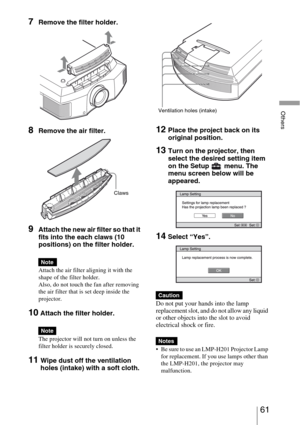 Page 6161 
Others
7Remove the filter holder. 
8Remove the air filter.
9Attach the new air filter so that it 
fits into the each claws (10 
positions) on the filter holder.
Attach the air filter aligning it with the 
shape of the filter holder.
Also, do not touch the fan after removing 
the air filter that is set deep inside the 
projector.
10 Attach the filter holder.
The projector will not turn on unless the 
filter holder is securely closed.
11Wipe dust off the ventilation 
holes (intake) with a soft cloth....