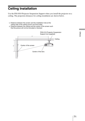 Page 7171 
Others
Ceiling Installation
Use the PSS-H10 Projector Suspension Support when you install the projector on a 
ceiling. The projection distances for ceiling installation are shown below.
L’: Distance between the screen and the installation hole at the 
ceiling side of the ceiling mount unit (front side)
y’: Distance between the ceiling and the center of the screen such 
that the picture will not be truncated or blocked
PSS-H10 Projector Suspension 
Support (not supplied)
Ceiling
Center of the screen...