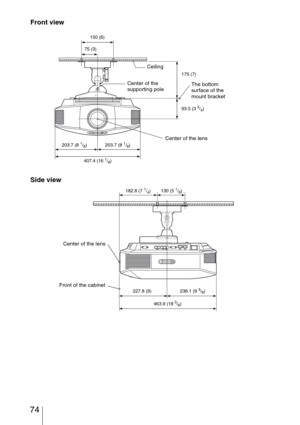 Page 74 74
Front view
Side view
Ceiling
The bottom 
surface of the 
mount bracket Center of the 
supporting pole
Center of the lens
150 (6)
75 (3)
175 (7)
93.5 (3 
3/4)
203.7 (8 
1/8) 203.7 (8 1/8)
407.4 (16 
1/8)
Center of the lens
Front of the cabinet
182.8 (7 1/4) 130 (5 1/8)
227.8 (9) 236.1 (9 
3/8)
463.9 (18 
3/8) 