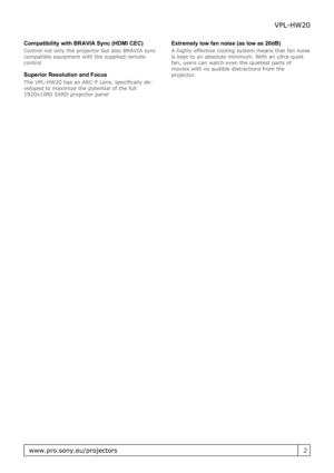 Page 2Compatibility with BRAVIA Sync (HDMI CEC)
Control not only the projector but also BRAVIA sync
compatible equipment with the supplied remote
control
Superior Resolution and Focus
The VPL-HW20 has an ARC-F Lens, specifically de-
veloped to maximize the potential of the full
1920x1080 SXRD projector panel Extremely low fan noise (as low as 20dB)
A highly effective cooling system means that fan noise
is kept to an absolute minimum. With an ultra-quiet
fan, users can watch even the quietest parts of
movies...
