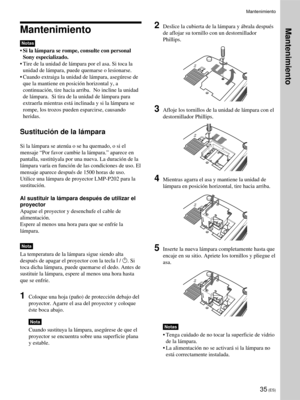 Page 12135 (ES)
Mantenimiento
Notas
•Si la lámpara se rompe, consulte con personal
Sony especializado.
•Tire de la unidad de lámpara por el asa. Si toca la
unidad de lámpara, puede quemarse o lesionarse.
•Cuando extraiga la unidad de lámpara, asegúrese de
que la mantiene en posición horizontal y, a
continuación, tire hacia arriba.  No incline la unidad
de lámpara.  Si tira de la unidad de lámpara para
extraerla mientras está inclinada y si la lámpara se
rompe, los trozos pueden esparcirse, causando
heridas....
