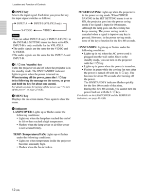 Page 1212 (GB)
7 INPUT key
Selects the input signal. Each time you press the key,
the input signal switches as follows:
Notes
•You can select INPUT-B only if INPUT-B FUNC. in
the INSTALL SETTING menu has been set to ON.
INPUT-B is only available for the VPL-PX15.
•The audio signals are the same for the VIDEO and
S-VIDEO.
•The audio signals are the same for the INPUT-A and
INPUT-B.
8 I / 1 (on / standby) key
Turns the projector on and off when the projector is in
the standby mode. The ON/STANDBY indicator
lights...