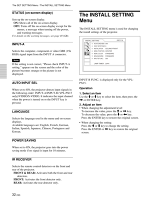 Page 3232 (GB)
The INSTALL SETTING
Menu
The INSTALL SETTING menu is used for changing
the install settings of the projector.
INPUT-B FUNC. is displayed only for the VPL-
PX15.
Operation
1. Select an item
Use the M or m key to select the item, then press the
, or ENTER key.
2. Adjust an item
•When changing the adjustment level:
To increase the value, press the M or , key.
To decrease the value, press the m or < key.
Press the ENTER key to restore the original screen.
•When changing the setting:
Press the M or m...