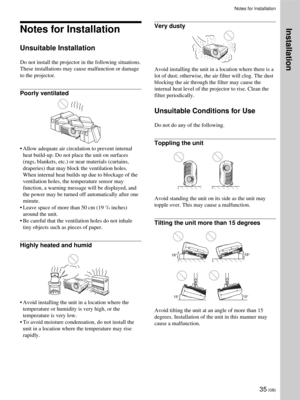 Page 3535 (GB)
Notes for Installation
Unsuitable Installation
Do not install the projector in the following situations.
These installations may cause malfunction or damage
to the projector.
Poorly ventilated
•Allow adequate air circulation to prevent internal
heat build-up. Do not place the unit on surfaces
(rugs, blankets, etc.) or near materials (curtains,
draperies) that may block the ventilation holes.
When internal heat builds up due to blockage of the
ventilation holes, the temperature sensor may...