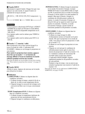 Page 5410 (FR)
Emplacement et fonction des commandes
7 Touche INPUT
Sélectionne le signal d’entrée. Chaque fois que vous
appuyez sur cette touche, le signal d’entrée est
commuté de la façon suivante:
Remarques
•Vous ne pouvez sélectionner ENT.B que si FONCT
ENTREE-B est réglé sur ON dans le menu REGL.
INSTAL. ENT.B est disponible uniquement sur le
VPL-PX15.
•Les signaux audio sont les mêmes pour VIDEO et
S-VIDEO.
•Les signaux audio sont les mêmes pour ENT.A et
ENT.B.
8 Touche I / 1 (marche / veille)
Met le...