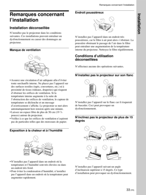 Page 7733 (FR)
Remarques concernant l’installation
Remarques concernant
l’installation
Installation déconseillée
N’installez pas le projecteur dans les conditions
suivantes. Ces installations peuvent entraîner un
dysfonctionnement ou causer des dommages au
projecteur.
Manque de ventilation
•Assurez une circulation d’air adéquate afin d’éviter
toute surchauffe interne. Ne placez pas l’appareil sur
des surfaces textiles (tapis, couvertures, etc.) ni à
proximité de tissus (rideaux, draperies) qui risquent...