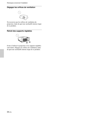 Page 7834 (FR)
Dégagez les orifices de ventilation
Ne recouvrez pas les orifices de ventilation du
projecteur, faute de quoi une surchauffe interne risque
de se produire.
Retrait des supports réglables
Evitez d’utiliser le projecteur si les supports réglables
sont retirés. Dégagez les orifices de ventilation, faute
de quoi une surchauffe interne risque de se produire.
Remarques concernant l’installation 