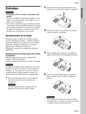 Page 7935 (FR)
Entretien
Remarques
•Si la lampe se brise, consultez le personnel Sony
qualifié.
•Extrayez le module de lampe par la poignée. Si vous
touchez  le module de lampe, vous risquez de vous
brûler ou de vous blesser .
•Pour retirer le module de lampe, maintenez-le bien à
l’horizontale et tirez perpendiculairement. N’inclinez
pas le module de lampe. Si vous extrayez le module
de lampe en l’inclinant et si la lampe se brise, il se
peut que vous vous blessiez avec les éclats.
Remplacement de la lampe...