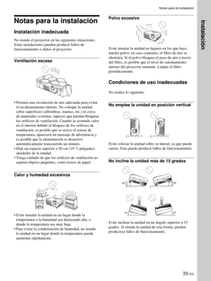 Page 11933 (ES)
Notas para la instalación
Notas para la instalación
Instalación inadecuada
No instale el proyector en las siguientes situaciones.
Estas instalaciones pueden producir fallos de
funcionamiento o daños al proyector.
Ventilación escasa
•Permita una circulación de aire adecuada para evitar
el recalentamiento interno. No coloque la unidad
sobre superficies (alfombras, mantas, etc.) ni cerca
de materiales (cortinas, tapices) que puedan bloquear
los orificios de ventilación. Cuando se acumule calor
en el...