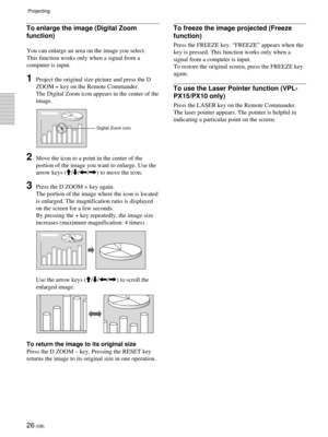 Page 2626 (GB)
To enlarge the image (Digital Zoom
function)
You can enlarge an area on the image you select.
This function works only when a signal from a
computer is input.
1Project the original size picture and press the D
ZOOM + key on the Remote Commander.
The Digital Zoom icon appears in the center of the
image.
2Move the icon to a point in the center of the
portion of the image you want to enlarge. Use the
arrow keys (M/m/