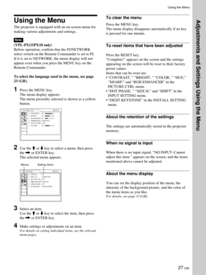 Page 2727 (GB)
Using the Menu
Using the Menu
The projector is equipped with an on-screen menu for
making various adjustments and settings.
Note
(VPL-PX15/PX10 only)
Before operation, confirm that the PJ/NETWORK
select switch on the Remote Commander is set to PJ.
If it is set to NETWORK, the menu display will not
appear even when you press the MENU key on the
Remote Commander.
To select the language used in the menu, see page
23 (GB).
1Press the MENU key.
The menu display appears.
The menu presently selected is...