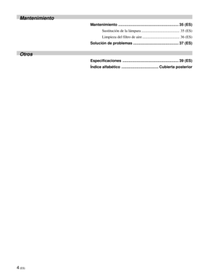 Page 904 (ES)
Mantenimiento
Mantenimiento ......................................................... 35 (ES)
Sustitución de la lámpara ........................................ 35 (ES)
Limpieza del filtro de aire ....................................... 36 (ES)
Solución de problemas ........................................... 37 (ES)
Otros
Especificaciones ..................................................... 39 (ES)
Índice alfabético ................................... Cubierta posterior 