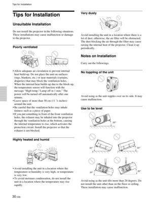 Page 3030 (GB)
Tips for Installation
Tips for Installation
Unsuitable Installation
Do not install the projector in the following situations.
These installations may cause malfunction or damage
to the projector.
Poorly ventilated
¥ Allow adequate air circulation to prevent internal
heat build-up. Do not place the unit on surfaces
(rugs, blankets, etc.) or near materials (curtains,
draperies) that may block the ventilation holes.
When the internal heat builds up due to the block-up,
the temperature sensor will...