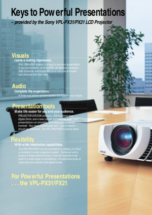 Page 2For Powerful Presentations 
. . . the VPL-PX31/PX21
Keys to Power ful Presentations
– provided by the Sony VPL-PX31/PX21 LCD Projector
Visuals
Leave a lasting impression.
With 2800 ANSI lumens, it is easy to see your presentation
in any environment.  And the APA, 3D Gamma Correction,
RGB Enhancer, and Digital Keystone features will make
your pictures look their best.
Audio
Complete the experience.
A three-way stereo speaker system will support your visuals.
Presentation tools 
Make life easier for you...