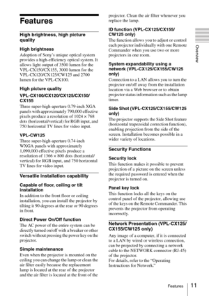 Page 1111Features
Overview
Features
High brightness, high picture 
quality
High brightness
Adoption of Sony’s unique optical system 
provides a high-efficiency optical system. It 
allows light output of 3500 lumen for the 
VPL-CX150/CX155, 3000 lumen for the 
VPL-CX120/CX125/CW125 and 2700 
lumen for the VPL-CX100.
High picture quality
VPL-CX100/CX120/CX125/CX150/
CX155
Three super-high-aperture 0.79-inch XGA 
panels with approximately 790,000 effective 
pixels produce a resolution of 1024 × 768 
dots...