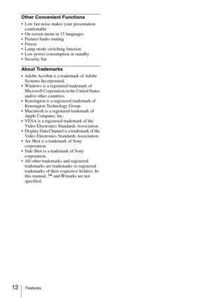Page 1212Features
Other Convenient Functions
 Low fan noise makes your presentation 
comfortable
 On-screen menu in 15 languages
 Picture/Audio muting
 Freeze
 Lamp mode switching function
 Low power consumption in standby
 Security bar
About Trademarks
 Adobe Acrobat is a trademark of Adobe 
Systems Incorporated.
 Windows is a registered trademark of 
Microsoft Corporation in the United States 
and/or other countries.
 Kensington is a registered trademark of 
Kensington Technology Group.
 Macintosh is a...