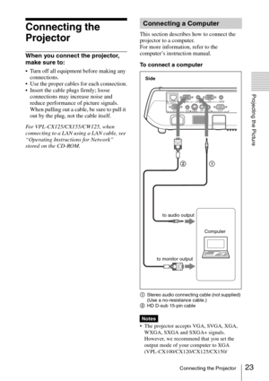 Page 2323Connecting the Projector
Projecting the Picture
Connecting the 
Projector
When you connect the projector, 
make sure to:
 Turn off all equipment before making any 
connections.
 Use the proper cables for each connection.
 Insert the cable plugs firmly; loose 
connections may increase noise and 
reduce performance of picture signals. 
When pulling out a cable, be sure to pull it 
out by the plug, not the cable itself.
For VPL-CX125/CX155/CW125, when 
connecting to a LAN using a LAN cable, see...