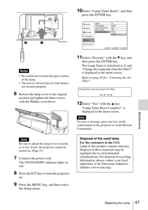 Page 4747Replacing the Lamp
Maintenance
 
 Be careful not to touch the glass surface 
of the lamp.
 The power will not turn on if the lamp is 
not secured properly.
6Restore the lamp cover to the original 
position and tighten the three screws 
with the Phillips screwdriver.
Be sure to attach the lamp cover securely 
as it was. If not, the projector cannot be 
turned on. (Page 51)
7Connect the power cord. 
The ON/STANDBY indicator lights in 
red.
8Press the ?/1 key to turn the projector 
on.
9Press the MENU...