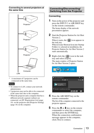Page 1313Connection
Connecting to several projectors at 
the same time
* A maximum of 5 projectors can be 
connected at the same time.
 To connect to LAN, contact your network 
administrator.
 5 projectors may not be able to be connected 
at the same time due to the computer.
 When the projector and a computer that has a 
different network segment (subnet) are 
connected, set [PC Registration List] (page 
10)  on the projector and [Projector Setting] 
(page 18) on the computer.
Connecting
1Turn on the power of...