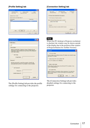 Page 1717Connection
[Profile Setting] tab
The [Profile Setting] tab provides the profile 
settings for connecting to the projector.[Connection Setting] tab
When [Set PC desktop to Projector resolution] 
is checked, the window may be shown outside 
of the display due to the position of the window 
of ProjectorStation for AirShot Version2.
The [Connection Setting] tab provides 
detailed settings for connecting to the 
projector. 
Note 