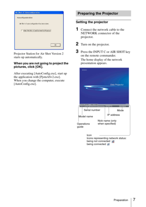 Page 77Preparation
Projector Station for Air Shot Version 2 
starts up automatically.
When you are not going to project the 
pictures, click [OK].
After executing [AutoConfig.exe], start up 
the application with [PjstnASv2.exe].
When you change the computer, execute 
[AutoConfig.exe].
Setting the projector
1Connect the network cable to the 
NETWORK connector of the 
projector.
2Turn on the projector.
3Press the INPUT C or AIR SHOT key 
on the remote commander.
The home display of the network 
presentation...