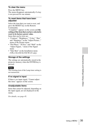 Page 3535Using a MENU
Adjustments and Settings Using a Menu
To clear the menu
Press the MENU key. 
The menu disappears automatically if a key 
is not pressed for one minute.
To reset items that have been 
adjusted
Select the item that you want to reset, and 
press the RESET key on the Remote 
Commander. 
“Complete!” appears on the screen and the 
setting of the item that you have selected is 
reset to its factory preset value.
Items that can be reset are: 
 “Contrast,” “Brightness,” “Color,” “Hue” 
and...