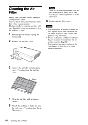 Page 4848Cleaning the Air Filter
Cleaning the Air 
Filter
The air filter should be cleaned whenever 
you replace the lamp.
Remove the air filter, and then remove the 
dust with a vacuum cleaner.
The time needed to clean the air filter will 
vary depending on the environment or how 
the projector is used.
1Turn the power off and unplug the 
power cord. 
2Remove the air filter cover.
3Remove the air filter from the each 
claws (7 positions) on the air filter 
cover.
4Clean the air filter with a vacuum 
cleaner....