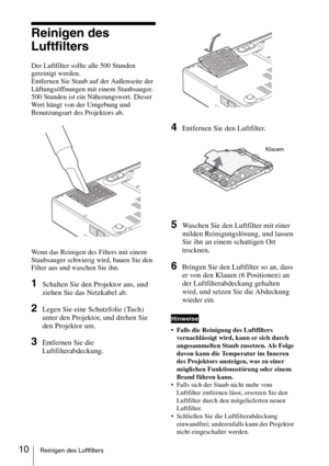 Page 5810Reinigen des Luftfilters
Reinigen des  
Luftfilters
Der Luftfilter sollte alle 500 Stunden 
gereinigt werden. 
Entfernen Sie Staub auf der Außenseite der 
Lüftungsöffnungen mit einem Staubsauger.
500 Stunden ist ein Näherungswert. Dieser 
Wert hängt von der Umgebung und 
Benutzungsart des Projektors ab.
Wenn das Reinigen des Filters mit einem 
Staubsauger schwierig wird, bauen Sie den 
Filter aus und waschen Sie ihn.
1Schalten Sie den Projektor aus, und 
ziehen Sie das Netzkabel ab. 
2Legen Sie eine...
