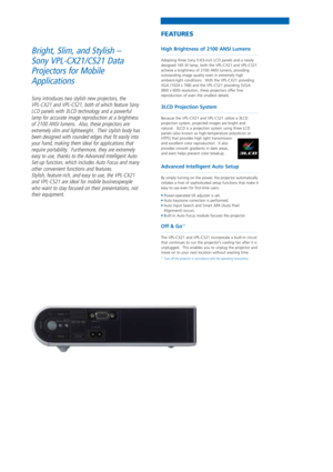 Page 2High Brightness of 2100 ANSI Lumens
Adopting three Sony 0.63-inch LCD panels and a newly
designed 165 W lamp, both the VPL-CX21 and VPL-CS21
achieve a brightness of 2100 ANSI lumens, providing
outstanding image quality even in extremely high
ambient-light conditions.  With the VPL-CX21 providing
XGA (1024 x 768) and the VPL-CS21 providing SVGA
(800 x 600) resolution, these projectors offer fine
reproduction of even the smallest details.
3LCD Projection System
Because the VPL-CX21 and VPL-CS21 utilize a...