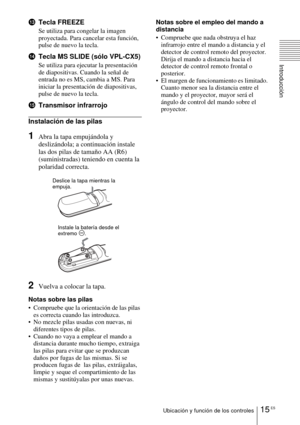 Page 11115 ESUbicación y función de los controles
Introducción
qdTecla FREEZE
Se utiliza para congelar la imagen 
proyectada. Para cancelar esta función, 
pulse de nuevo la tecla.
qfTecla MS SLIDE (sólo VPL-CX5)
Se utiliza para ejecutar la presentación 
de diapositivas. Cuando la señal de 
entrada no es MS, cambia a MS. Para 
iniciar la presentación de diapositivas, 
pulse de nuevo la tecla.
qgTransmisor infrarrojo
Instalación de las pilas
1Abra la tapa empujándola y 
deslizándola; a continuación instale 
las...
