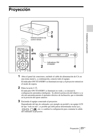 Page 11923 ESProyección
Instalación y proyección
Proyección
1Abra el panel de conectores, enchufe el cable de alimentación de CA en 
una toma mural y, a continuación, conecte todo el equipo.
El indicador ON/ STANDBY se iluminará en rojo y el proyector entrará en 
el modo de espera. 
2Pulse la tecla I / 1.
El indicador ON/ STANDBY se iluminará  en verde, y se iniciará la 
configuración automática inteligente.  Se abrirá la protección del objetivo y se 
elevará automáticamente el ajustador eléctrico de...