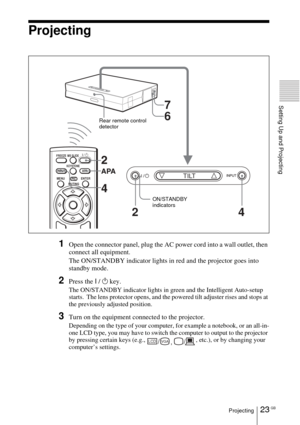 Page 2323 GBProjecting
Setting Up and Projecting
Projecting
1Open the connector panel, plug the AC power cord into a wall outlet, then 
connect all equipment.
The ON/STANDBY indicator lights in red and the projector goes into 
standby mode. 
2Press the I / 1 key.
The ON/STANDBY indicator lights in green and the Intelligent Auto-setup 
starts.  The lens protector opens, and the powered tilt adjuster rises and stops at 
the previously adjusted position.
3Turn on the equipment connected to the projector.
Depending...