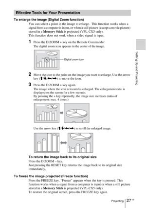 Page 2727 GBProjecting
Setting Up and Projecting
To enlarge the image (Digital Zoom function)
You can select a point in the image to enlarge.  This function works when a 
signal from a computer is input, or when a still picture (except a movie picture) 
stored in a Memory Stick is projected (VPL-CX5 only).
This function does not work when a video signal is input.
1Press the D ZOOM + key on the Remote Commander.
The digital zoom icon appears in the center of the image.
2Move the icon to the point on the image...