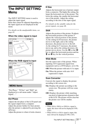 Page 3131 GBThe INPUT SETTING Menu
Adjustments and Settings Using the Menu
The INPUT SETTING 
Menu
The INPUT SETTING menu is used to 
adjust the input signal. 
Items that cannot be adjusted depending on 
the input signal are not displayed in the 
menu.
For details on the unadjustable items, see 
page 45.
When the video signal is input
When the RGB signal is input
“Dot Phase,” “H Size” and “Shift” are 
displayed in a sub menu under “Adjust 
Signal... .”
Dot Phase
Adjusts the dot phase of the LCD panel and 
the...