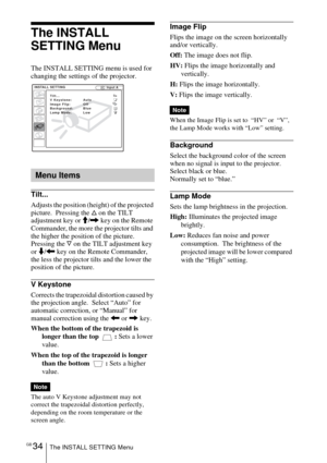 Page 34GB 34The INSTALL SETTING Menu
The INSTALL 
SETTING Menu
The INSTALL SETTING menu is used for 
changing the settings of the projector.
Tilt...
Adjusts the position (height) of the projected 
picture.  Pressing the f on the TILT 
adjustment key or M/, key on the Remote 
Commander, the more the projector tilts and 
the higher the position of the picture. 
Pressing the F on the TILT adjustment key 
or m/< key on the Remote Commander,  
the less the projector tilts and the lower the 
position of the picture....