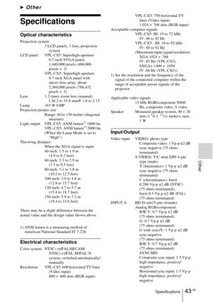 Page 4343 GBSpecifications
Other
BOther
Specifications
Optical characteristics
Projection system
3 LCD panels, 1 lens, projection 
system
LCD panel VPL-CS5: Superhigh-aperture 
0.7-inch SVGA panel, 
1,440,000 pixels (480,000 
pixels × 3)
VPL-CX5: Superhigh-aperture 
0.7-inch XGA panel with 
micro-lens array, about 
2,360,000 pixels (786,432 
pixels × 3)
Lens 1.2 times zoom lens (manual)
f 28.2 to 33.8 mm/F 1.8 to 2.15
Lamp 165 W UHP
Projection picture size
Range: 40 to 150 inches (diagonal 
measure)
Light...