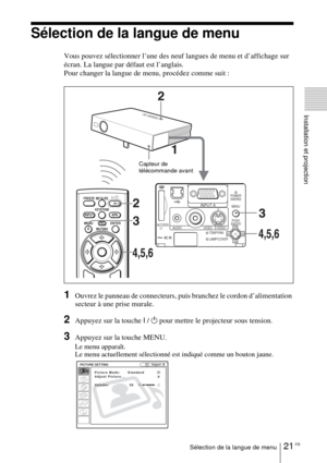Page 6921 FRSélection de la langue de menu
Installation et projection
Sélection de la langue de menu
Vous pouvez sélectionner l’une des neuf langues de menu et d’affichage sur 
écran. La langue par défaut est l’anglais.
Pour changer la langue de menu, procédez comme suit :
1Ouvrez le panneau de connecteurs, puis branchez le cordon d’alimentation 
secteur à une prise murale.
2Appuyez sur la touche I / 1 pour mettre le projecteur sous tension.
3Appuyez sur la touche MENU.
Le menu apparaît.
Le menu actuellement...