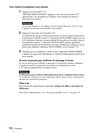 Page 74FR 26Projection
Pour mettre le projecteur hors tension
1Appuyez sur la touche I / 1 . 
“METTRE HORS TENSION? Appuyez a nouveau sur la touche  I /  1 ”. 
apparaît pour vous permettre de confirmer votre intention de mettre le 
projecteur hors tension.
Le message disparaît si vous appuyez sur une touche autre que  I /  1  ou si vous 
n’appuyez sur aucune touche pendant cinq secondes.
2Appuyez à nouveau sur la touche  I / 1.
Le dispositif de réglage d’inclinaison motorisé se rétracte dans le projecteur et...