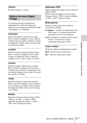 Page 7931 FRMenu PARAMÉTRAGE DE L’IMAGE
Réglages et paramétrages à l’aide du menu
Volume
Permet de régler le volume.
Ce projecteur permet de mémoriser 
séparément les valeurs de réglage des 
options de sous-menu pour le mode d’image 
“Dynamique” ou “Standard”.
Contraste
Permet de régler le contraste de l’image.  
Plus la valeur de réglage est élevée, plus le 
contraste entre les parties sombres et claires 
est important.  Plus la valeur est basse, plus 
le contraste est faible.
Lumière
Permet de régler la...