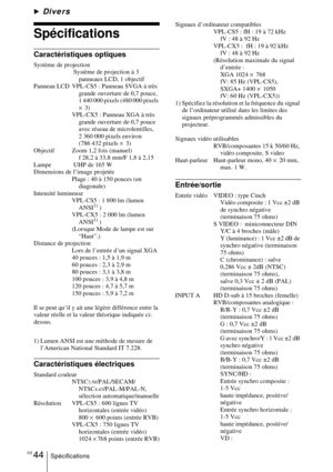 Page 92FR 44Spécifications
BDivers
Spécifications
Caractéristiques optiques
Système de projection Système de projection à 3 panneaux LCD, 1 objectif
Panneau LCD  VPL-CS5 : Panneau SVGA à très  grande ouverture de 0,7 pouce, 
1 440 000 pixels (480 000 pixels 
× 3)
VPL-CX5 : Panneau XGA à très  grande ouverture de 0,7 pouce 
avec réseau de microlentilles, 
2 360 000 pixels environ 
(786 432 pixels  × 3)
Objectif  Zoom 1,2 fois (manuel) f 28,2 à 33,8 mm/F 1,8 à 2,15
Lampe  UHP de 165 W
Dimensions de l’image...