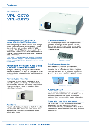 Page 2SONY / DATA PROJECTOR / VPLCX70 / VPLCX75
Powered Tilt Adjuster 
The shooting angle can be set using the power
operated tilt adjuster via the supplied RemoteCommander unit. The new setting is retained inmemory and instantly recalled the next time theprojector is used.  
Auto Keystone Correction  
Vertical keystone distortion is automatically
corrected according to the tilt angle.  Keystonedistortion can be corrected by up to 20 degrees.  This means images can be projected with correctgeometry even when...