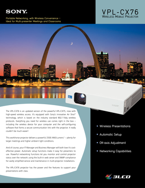 Page 1VPL-CX76
WIRELESSMOBILEPROJECTOR
The VPL-CX76 is an updated version of the powerful VPL-CX75, now with
high-speed wireless access. It’s equipped with Sony’s innovative Air Shot
™
technology, which is based on the industry standard 802.11b/g wireless
protocols. Everything you need for wireless use comes right in the box –
including the wireless device for your computer and the self-configuring
software that forms a secure communication link with the projector. It really
couldn’t be much easier!
This...