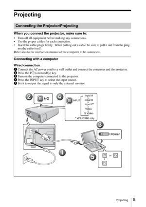 Page 17
5Projecting
Projecting
When you connect the projector, make sure to: 
• Turn off all equipment before making any connections.
 Use the proper cables for each connection.
 Insert the cable plugs firmly.  When pulling out a cable, be sure to pull it out from the plug, not the cable itself.
Refer also to the instruction manual of the computer to be connected.
Connecting with a computer
Wired connection
1 Connect the AC power cord to a wall outlet and connect the computer and the projector.
2 Press the...