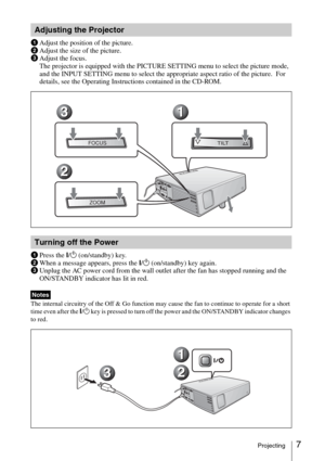 Page 197Projecting
1Adjust the position of the picture.
2Adjust the size of the picture.
3Adjust the focus.
The projector is equipped with the PICTURE SETTING menu to select the picture mode, 
and the INPUT SETTING menu to select the appropriate aspect ratio of the picture.  For 
details, see the Operating Instructions contained in the CD-ROM.
1Press the ?/1 (on/standby) key.
2When a message appears, press the ?/1 (on/standby) key again.
3Unplug the AC power cord from the wall outlet after the fan has stopped...