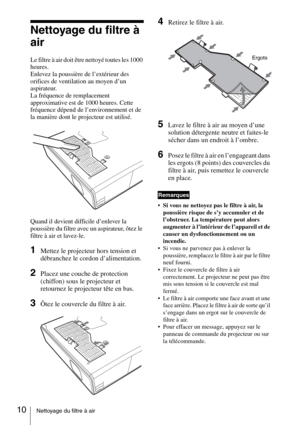 Page 3410Nettoyage du filtre à air
Nettoyage du filtre à 
air
Le filtre à air doit être nettoyé toutes les 1000 
heures. 
Enlevez la poussière de l’extérieur des 
orifices de ventilation au moyen d’un 
aspirateur.
La fréquence de remplacement 
approximative est de 1000 heures. Cette 
fréquence dépend de l’environnement et de 
la manière dont le projecteur est utilisé.
Quand il devient difficile d’enlever la 
poussière du filtre avec un aspirateur, ôtez le 
filtre à air et lavez-le.
1Mettez le projecteur hors...