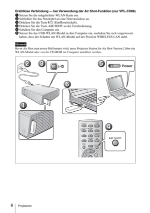 Page 546Projizieren
Drahtlose Verbindung — bei Verwendung der Air Shot-Funktion (nur VPL-CX86)
1Setzen Sie die mitgelieferte WLAN-Karte ein.
2Schließen Sie das Netzkabel an eine Netzsteckdose an.
3Drücken Sie die Taste I/1 (Ein/Bereitschaft).
4Drücken Sie die Taste AIR SHOT an der Fernbedienung.
5Schalten Sie den Computer ein.
6Setzen Sie das USB-WLAN-Modul in den Computer ein, nachdem Sie sich vergewissert 
haben, dass der Schalter am WLAN-Modul auf der Position WIRELESS LAN steht.
Bevor Air Shot zum ersten...